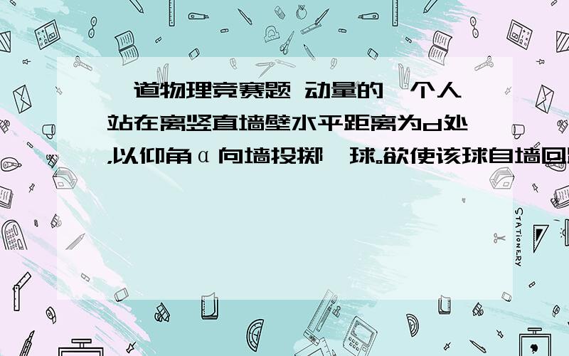 一道物理竞赛题 动量的一个人站在离竖直墙壁水平距离为d处，以仰角α向墙投掷一球。欲使该球自墙回跳后仍回到他手中，则他投球的初速度v0需为多大？设垂直墙的方向，球碰撞前速率与