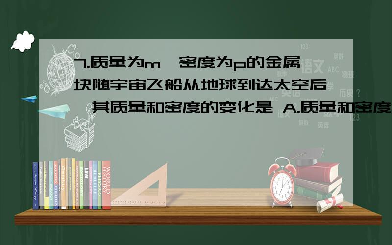 7.质量为m、密度为p的金属块随宇宙飞船从地球到达太空后,其质量和密度的变化是 A.质量和密度均减小 B.质量和密度均增大 C.质量和密度均不变 D.质量不变,密度减小