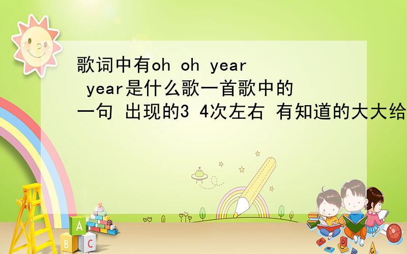 歌词中有oh oh year year是什么歌一首歌中的一句 出现的3 4次左右 有知道的大大给我贴下额 我自己找到了 你那个我不知道是不是 进去就是下载的 i love you more than i can say是这个 我字法错了 不