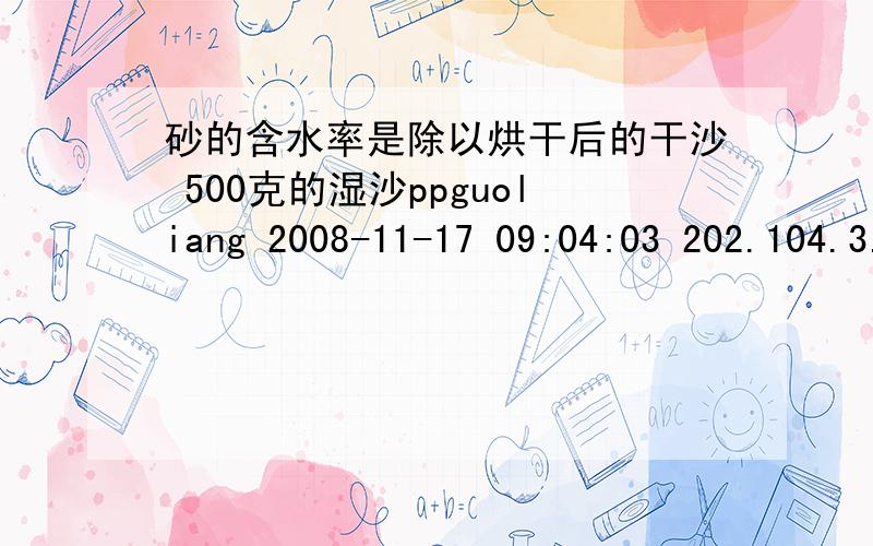 砂的含水率是除以烘干后的干沙 500克的湿沙ppguoliang 2008-11-17 09:04:03 202.104.3.* 是用水的质量除以总质量,这道题是这样计算的：（500-470）/500×100％＝6％   dwq580126 2010-04-03 15:53:14 114.88.160.* 很明