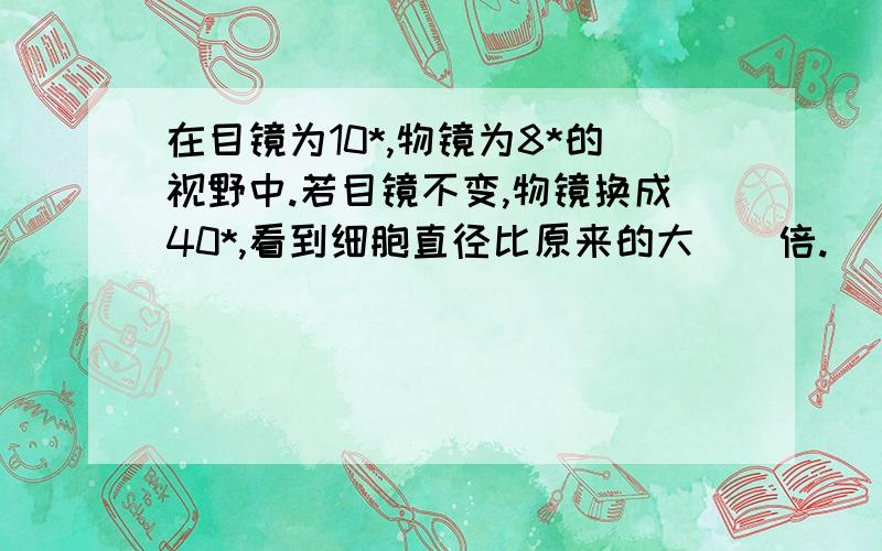 在目镜为10*,物镜为8*的视野中.若目镜不变,物镜换成40*,看到细胞直径比原来的大（）倍.