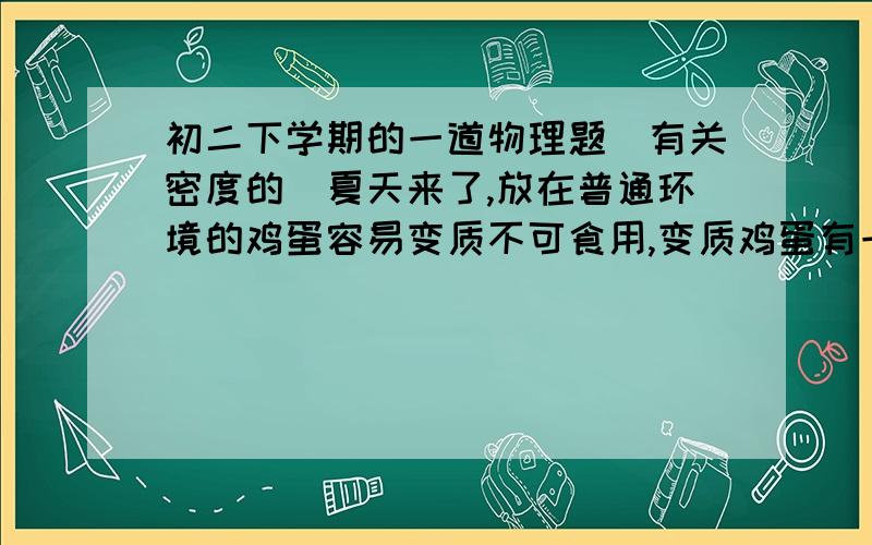 初二下学期的一道物理题（有关密度的）夏天来了,放在普通环境的鸡蛋容易变质不可食用,变质鸡蛋有一个特点,就是鸡蛋内部物质在细菌作用下产生气体,并从蛋壳孔隙中逸出而导致鸡蛋的密