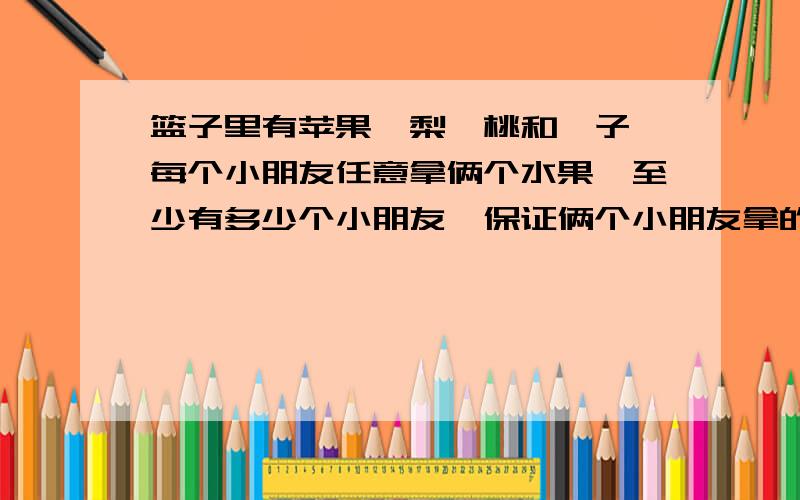 篮子里有苹果、梨、桃和桔子,每个小朋友任意拿俩个水果,至少有多少个小朋友,保证俩个小朋友拿的水果一速度!写作业呢!要分析过程