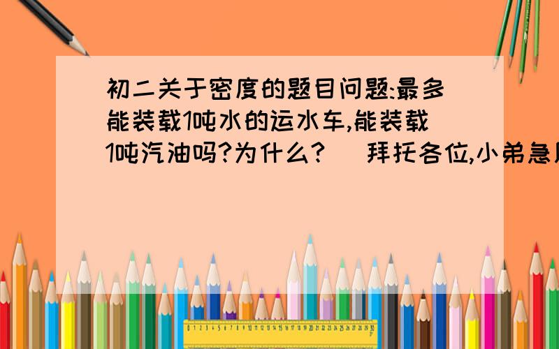 初二关于密度的题目问题:最多能装载1吨水的运水车,能装载1吨汽油吗?为什么?   拜托各位,小弟急用. 谢谢.