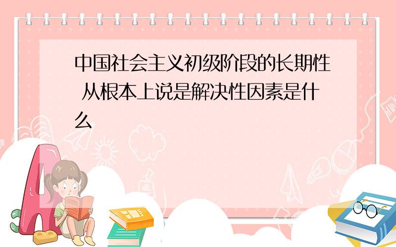 中国社会主义初级阶段的长期性 从根本上说是解决性因素是什么