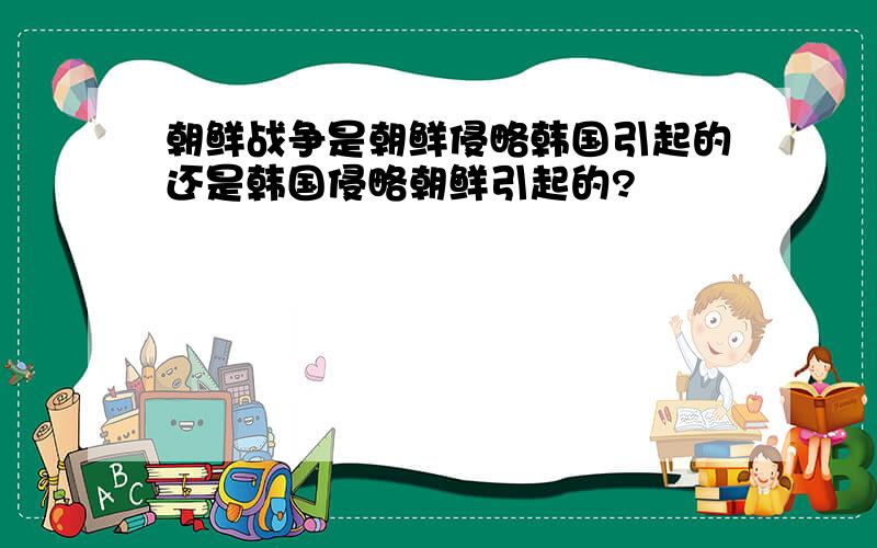 朝鲜战争是朝鲜侵略韩国引起的还是韩国侵略朝鲜引起的?