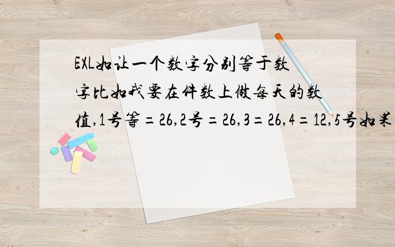 EXL如让一个数字分别等于数字比如我要在件数上做每天的数值,1号等=26,2号=26,3=26,4=12,5号如果是25,件数会自动写成25,6号21,件数自动21,以此类推.求解求公式.分不多大家见谅.