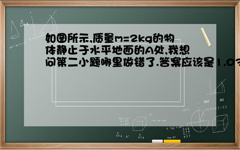 如图所示,质量m=2kg的物体静止于水平地面的A处,我想问第二小题哪里做错了.答案应该是1.03s