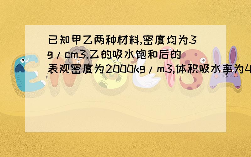 已知甲乙两种材料,密度均为3g/cm3,乙的吸水饱和后的表观密度为2000kg/m3,体积吸水率为45%,求乙的绝干表观密度和孔隙率?