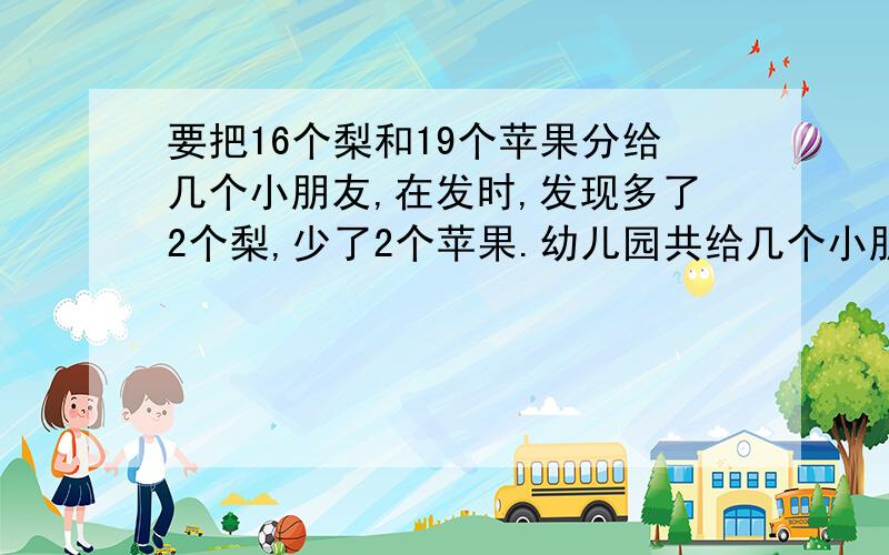 要把16个梨和19个苹果分给几个小朋友,在发时,发现多了2个梨,少了2个苹果.幼儿园共给几个小朋友分发水果快,晚上就要请列出算式!可以方程也可以用算术解!再强调一次请列出算式!不列不加