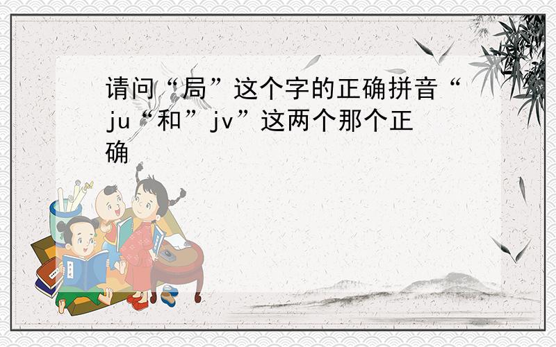 请问“局”这个字的正确拼音“ju“和”jv”这两个那个正确