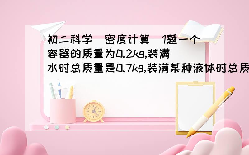 初二科学（密度计算）1题一个容器的质量为0.2kg,装满水时总质量是0.7kg,装满某种液体时总质量是0.6kg.求：1,这个容器的容积.2.这种液体的密度.