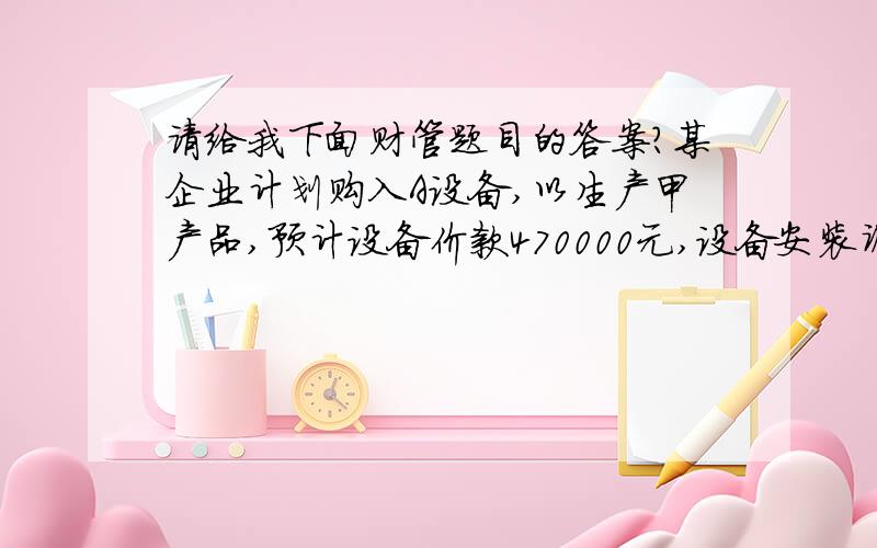 请给我下面财管题目的答案?某企业计划购入A设备,以生产甲产品,预计设备价款470000元,设备安装调试费30000元,设备使用年限为5年,预计设备的净残值为50000元（假设与税法规定一致）.该项目配