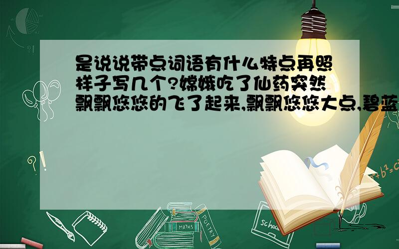 是说说带点词语有什么特点再照样子写几个?嫦娥吃了仙药突然飘飘悠悠的飞了起来,飘飘悠悠大点,碧蓝碧蓝的夜空挂着一轮明月,碧蓝碧蓝带点.