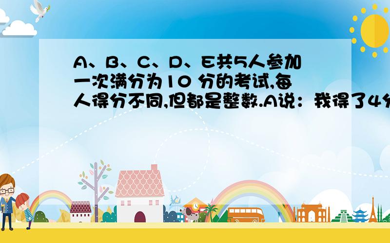 A、B、C、D、E共5人参加一次满分为10 分的考试,每人得分不同,但都是整数.A说：我得了4分； B说：5人中我得分最高；C说：我的得分是A与D的平均分； D说：我的得分是5个人的品均分；E说：我