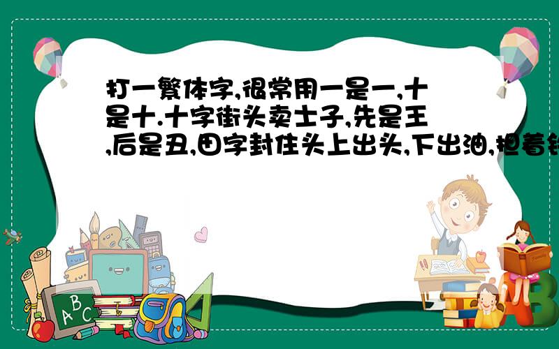 打一繁体字,很常用一是一,十是十.十字街头卖士子,先是王,后是丑,田字封住头上出头,下出油,担着铁帽子带着军帽子,巨龙拐弯一道子