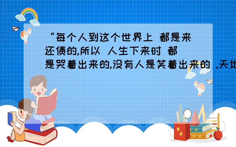 “每个人到这个世界上 都是来还债的,所以 人生下来时 都是哭着出来的,没有人是笑着出来的 ,天地万物 一