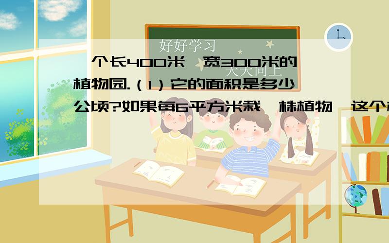 一个长400米、宽300米的植物园.（1）它的面积是多少公顷?如果每6平方米栽一株植物,这个植物一个长400米、宽300米的植物园.（1）它的面积是多少公顷?如果每6平方米栽一株植物,这个植物园可