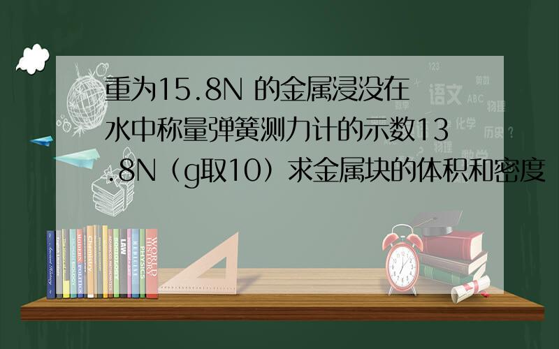 重为15.8N 的金属浸没在水中称量弹簧测力计的示数13.8N（g取10）求金属块的体积和密度