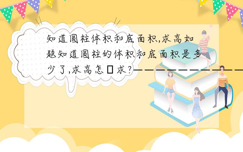 知道圆柱体积和底面积,求高如题知道圆柱的体积和底面积是多少了,求高怎麼求?————————————————例Q：一个圆柱的体积是80cm的立方,底面积是16cm的平方.它的高是多少厘米?