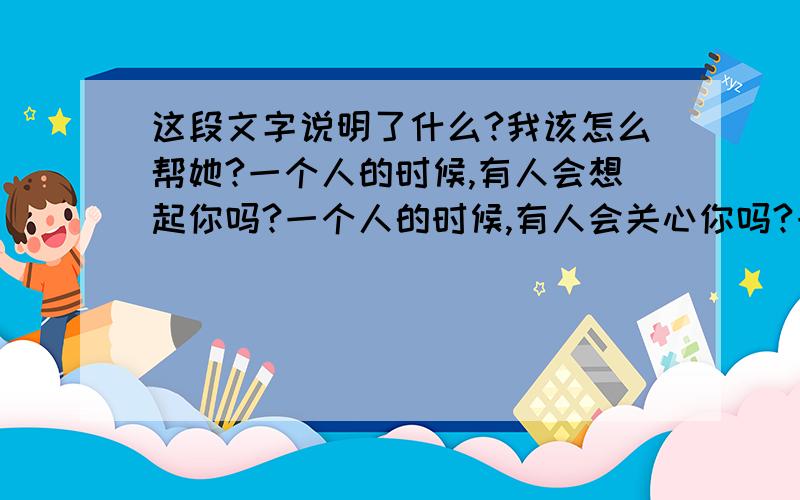 这段文字说明了什么?我该怎么帮她?一个人的时候,有人会想起你吗?一个人的时候,有人会关心你吗?一个人的时候,你会想起别人吗?一个人的时候,你会开始很长的回忆吗?一个人的时候,你是哭,