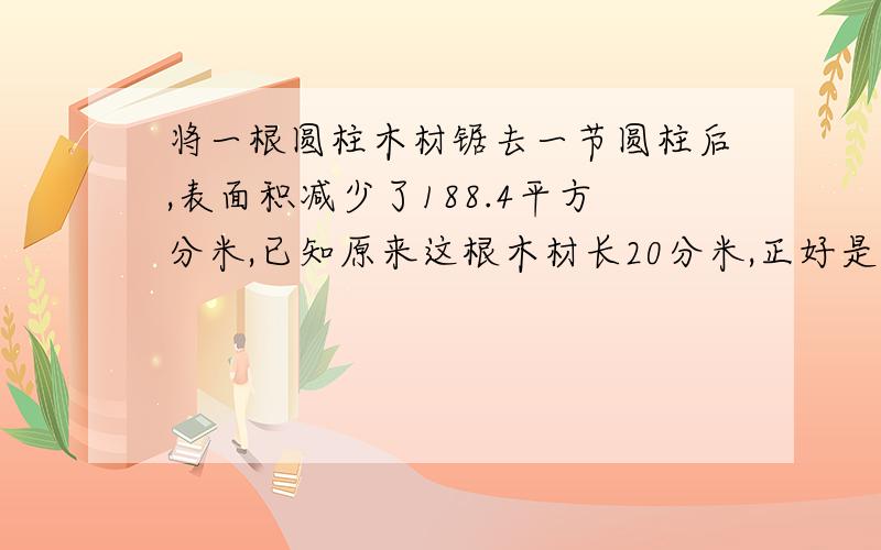 将一根圆柱木材锯去一节圆柱后,表面积减少了188.4平方分米,已知原来这根木材长20分米,正好是锯后两根木材长度差的5倍,又知剩下的比锯去那根要短一点.剩下的那根木材是多少立方分米?