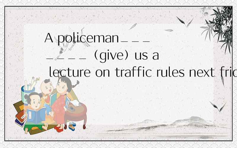 A policeman_______（give）us a lecture on traffic rules next friday