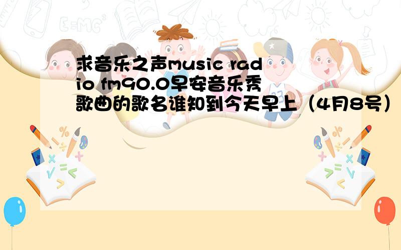 求音乐之声music radio fm90.0早安音乐秀歌曲的歌名谁知到今天早上（4月8号）早安音乐秀快8点的时候播放的那首歌叫什么啊,女生唱的