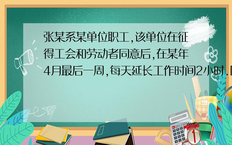 张某系某单位职工,该单位在征得工会和劳动者同意后,在某年4月最后一周,每天延长工作时间2小时.因生产经营需要,在业务十分繁忙的情况下该单位决定周六、周日也继续加班.此后便是五一