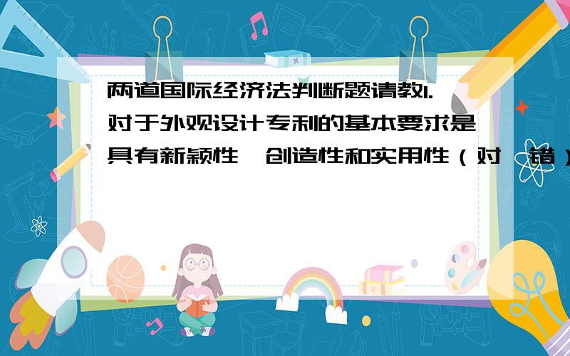 两道国际经济法判断题请教1.对于外观设计专利的基本要求是具有新颖性、创造性和实用性（对、错）2.商标是一种可视性标志,其基本特点是具有显著性特征,便于人们识别（对、错）