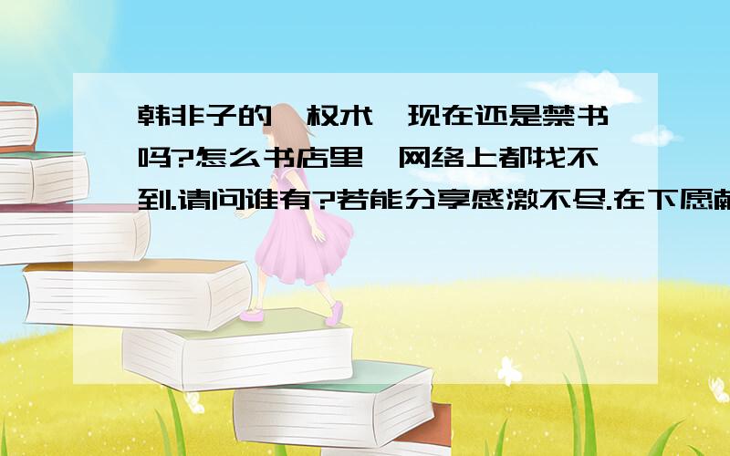 韩非子的《权术》现在还是禁书吗?怎么书店里,网络上都找不到.请问谁有?若能分享感激不尽.在下愿献出所有财富答谢.