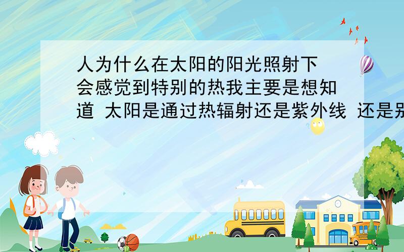 人为什么在太阳的阳光照射下 会感觉到特别的热我主要是想知道 太阳是通过热辐射还是紫外线 还是别的波段 在人体内长生作用 人才会感到热啊?