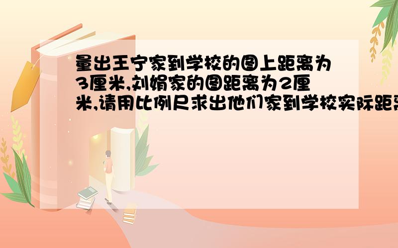 量出王宁家到学校的图上距离为3厘米,刘娟家的图距离为2厘米,请用比例尺求出他们家到学校实际距离各是多比例是为1:30000