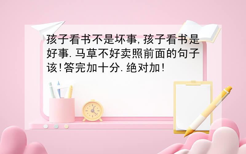 孩子看书不是坏事,孩子看书是好事.马草不好卖照前面的句子该!答完加十分.绝对加!