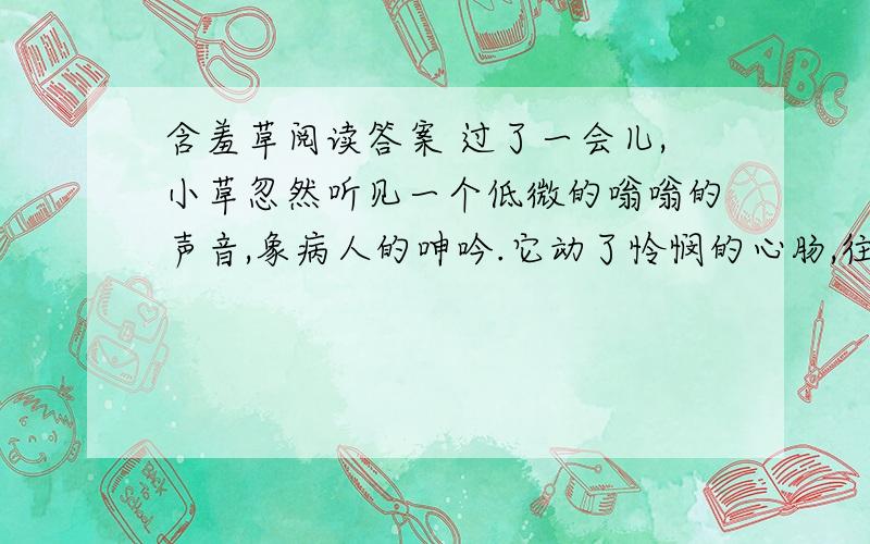 含羞草阅读答案 过了一会儿,小草忽然听见一个低微的嗡嗡的声音,象病人的呻吟.它动了怜悯的心肠,往四下里看看,问：“谁哼哼哪?碰见什么不幸的事情啦?”　　“是我,在这里.我被老园丁拍