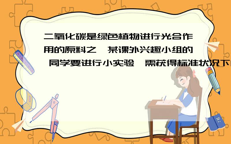 二氧化碳是绿色植物进行光合作用的原料之一某课外兴趣小组的 同学要进行小实验,需获得标准状况下的二氧化碳8升（标准状况下,二氧化碳的密度为2千克/平方米）.如果碳酸钙与足量的稀盐