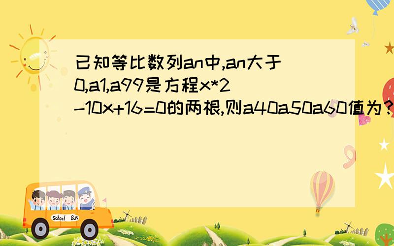 已知等比数列an中,an大于0,a1,a99是方程x*2-10x+16=0的两根,则a40a50a60值为?