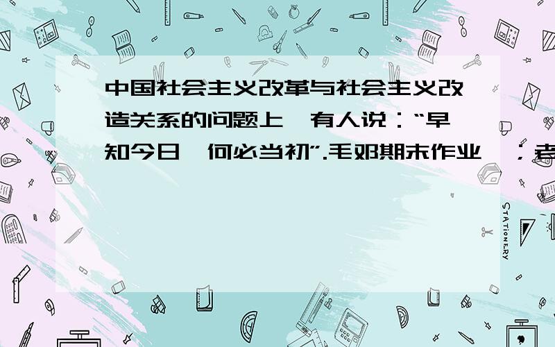 中国社会主义改革与社会主义改造关系的问题上,有人说：“早知今日,何必当初”.毛邓期末作业  ；老师说要从改革和改造的内容和目标上去解答