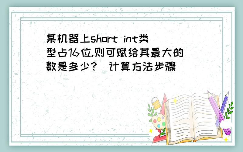 某机器上short int类型占16位.则可赋给其最大的数是多少?（计算方法步骤）