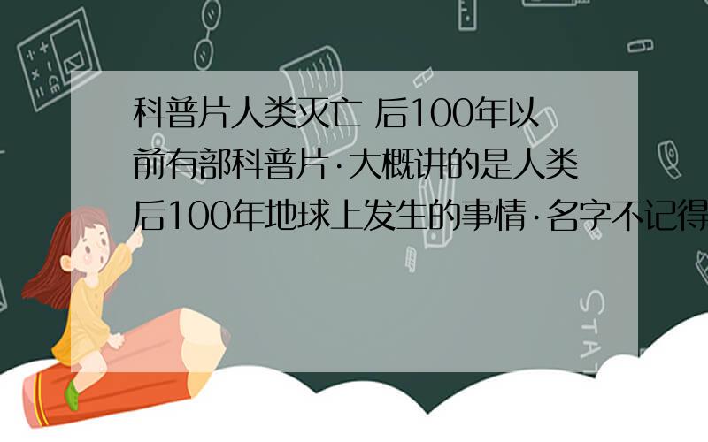 科普片人类灭亡 后100年以前有部科普片·大概讲的是人类后100年地球上发生的事情·名字不记得了·望高手指点下.片子中好像有句话··人类用1000年发展文明·大自然只用了100年就毁灭人类