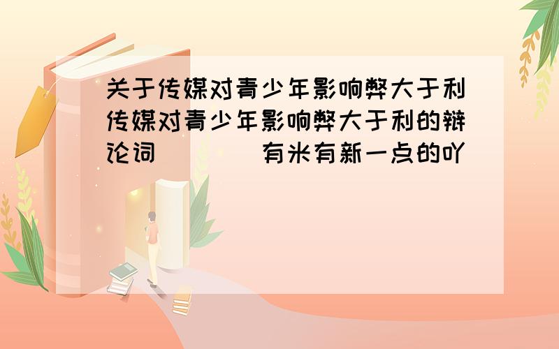 关于传媒对青少年影响弊大于利传媒对青少年影响弊大于利的辩论词````有米有新一点的吖``````不要别人回答过的```