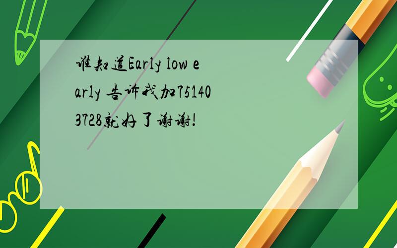 谁知道Early low early 告诉我加751403728就好了谢谢!