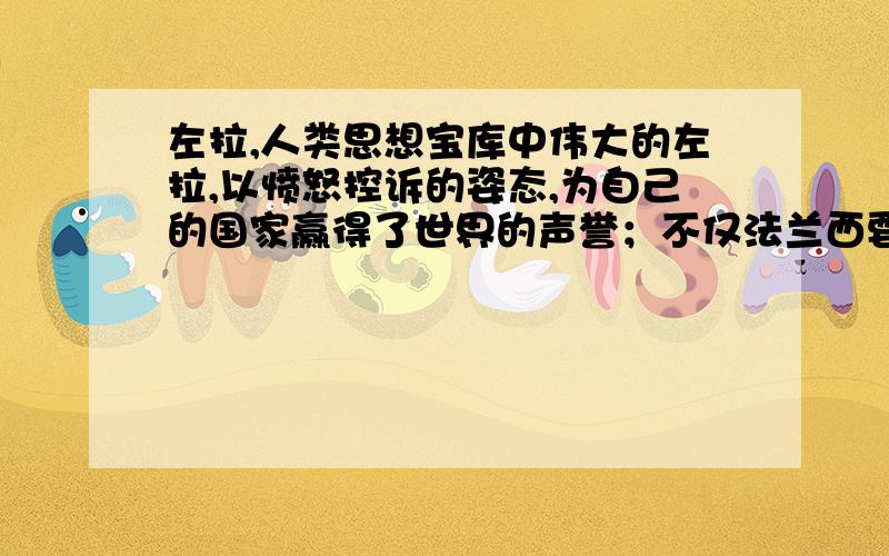 左拉,人类思想宝库中伟大的左拉,以愤怒控诉的姿态,为自己的国家赢得了世界的声誉；不仅法兰西要感谢左拉,整个人类都要感谢左拉.他只身一人,以一封信的形式对抗当时腐朽的社会制度.他