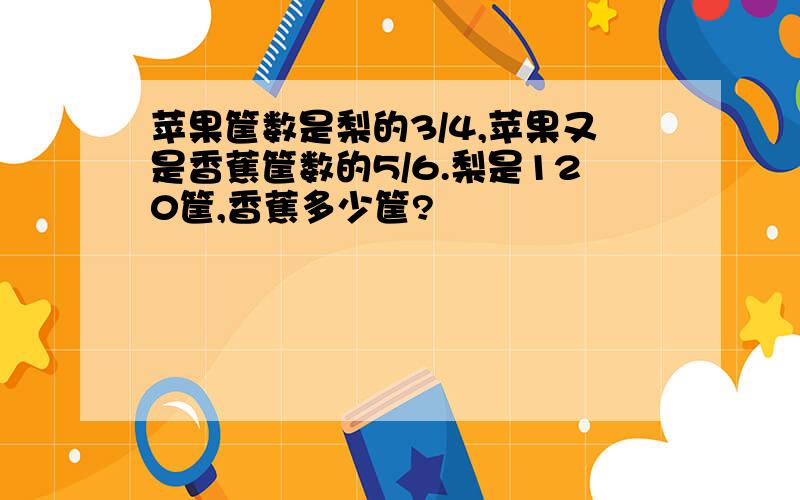 苹果筐数是梨的3/4,苹果又是香蕉筐数的5/6.梨是120筐,香蕉多少筐?