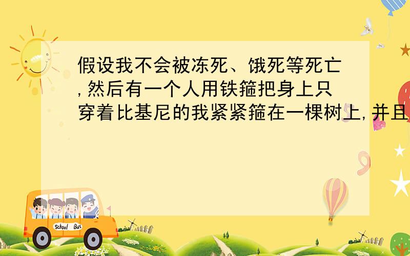 假设我不会被冻死、饿死等死亡,然后有一个人用铁箍把身上只穿着比基尼的我紧紧箍在一棵树上,并且在我背后的固定点还被焊在了一起,现在我的腰和胳膊都被箍在树上不能动.双脚又离地面