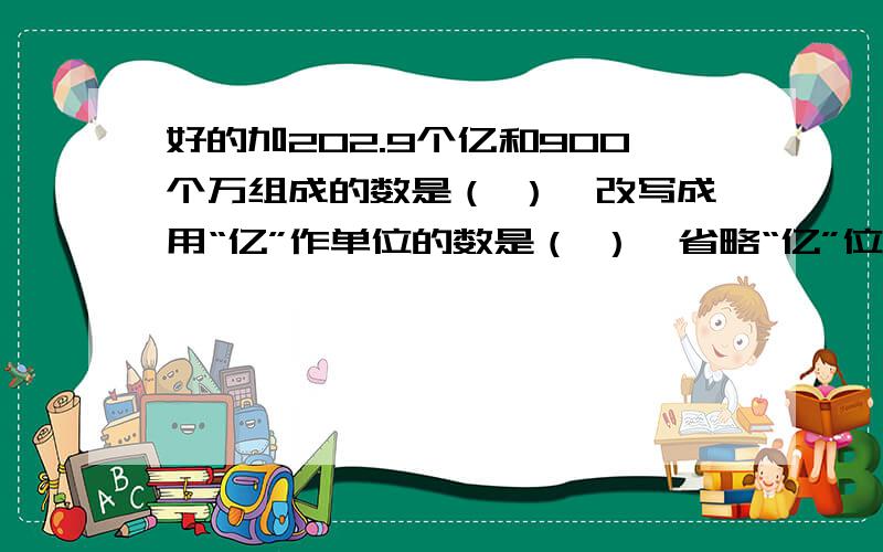 好的加202.9个亿和900个万组成的数是（ ）,改写成用“亿”作单位的数是（ ）,省略“亿”位后面的尾数是（ ）.3.今年2月,张叔叔把1000元存入银行,存期一年,年利率4.14%.到期时应得利息（ ）元