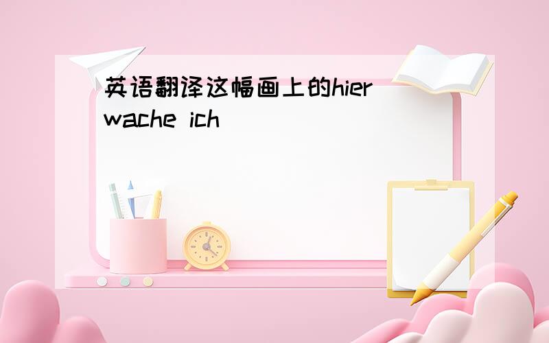 英语翻译这幅画上的hier wache ich