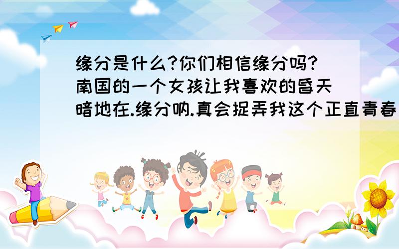 缘分是什么?你们相信缘分吗?南国的一个女孩让我喜欢的昏天暗地在.缘分呐.真会捉弄我这个正直青春期的男孩.爱你,却得不到你.难道着真是缘分捉弄我吗?是不与你有缘?缘分天注定相信老天