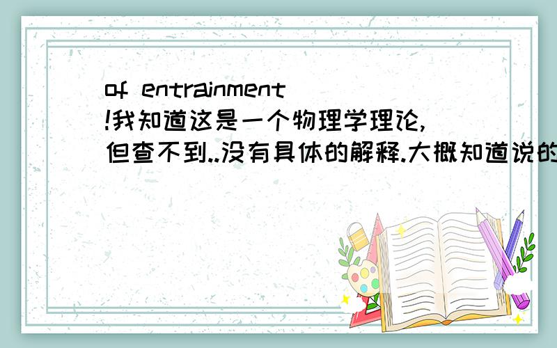 of entrainment!我知道这是一个物理学理论,但查不到..没有具体的解释.大概知道说的是什么,但是现在需要一个具体比较清楚的概念.有英文的更好~请物理学专业的同学,和懂的同学帮帮忙·