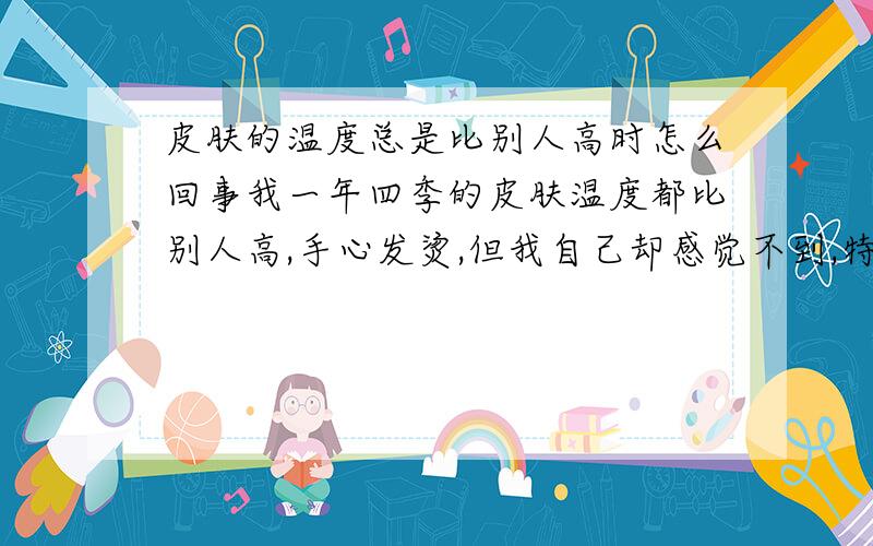 皮肤的温度总是比别人高时怎么回事我一年四季的皮肤温度都比别人高,手心发烫,但我自己却感觉不到,特别是冬天我反而比别人怕冷,可是碰到别人的皮肤却感觉到我的皮肤比别人热很多,这